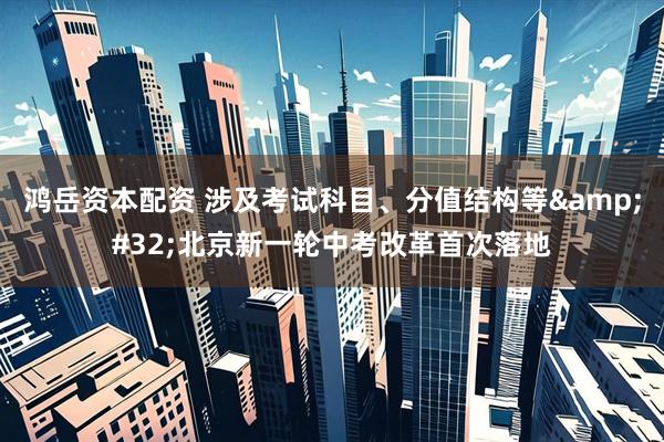 鸿岳资本配资 涉及考试科目、分值结构等&#32;北京新一轮中考改革首次落地