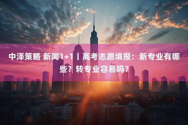 中泽策略 新闻1+1丨高考志愿填报：新专业有哪些？转专业容易吗？