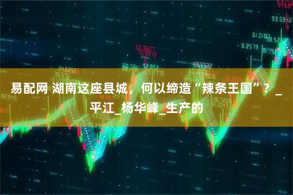 易配网 湖南这座县城，何以缔造“辣条王国”？_平江_杨华峰_生产的