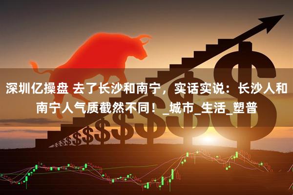 深圳亿操盘 去了长沙和南宁，实话实说：长沙人和南宁人气质截然不同！_城市_生活_塑普