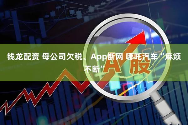 钱龙配资 母公司欠税、App断网 哪吒汽车“麻烦不断”