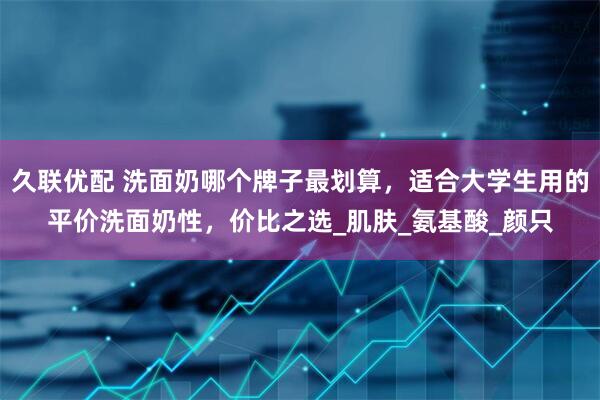 久联优配 洗面奶哪个牌子最划算，适合大学生用的平价洗面奶性，价比之选_肌肤_氨基酸_颜只