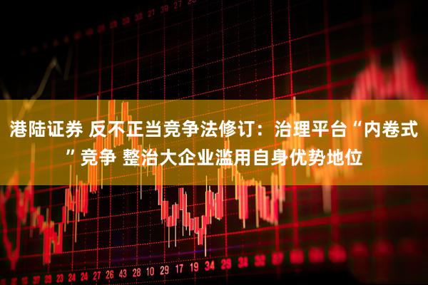 港陆证券 反不正当竞争法修订：治理平台“内卷式”竞争 整治大企业滥用自身优势地位