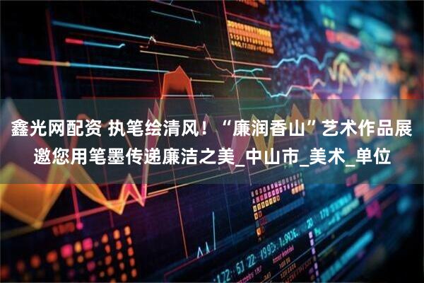 鑫光网配资 执笔绘清风！“廉润香山”艺术作品展邀您用笔墨传递廉洁之美_中山市_美术_单位