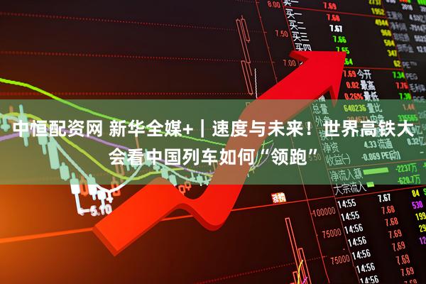 中恒配资网 新华全媒+｜速度与未来！世界高铁大会看中国列车如何“领跑”