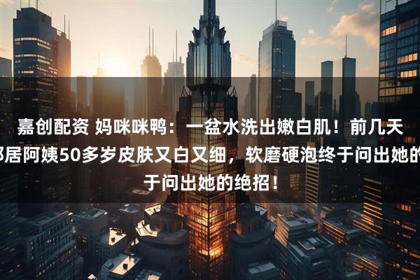 嘉创配资 妈咪咪鸭:一盆水洗出嫩白肌!前几天发现邻居阿姨50多岁皮肤又白又细,软磨硬泡终于问出她的绝招!