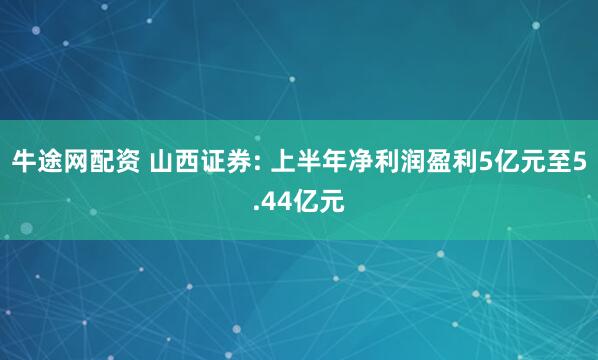 牛途网配资 山西证券: 上半年净利润盈利5亿元至5.44亿元