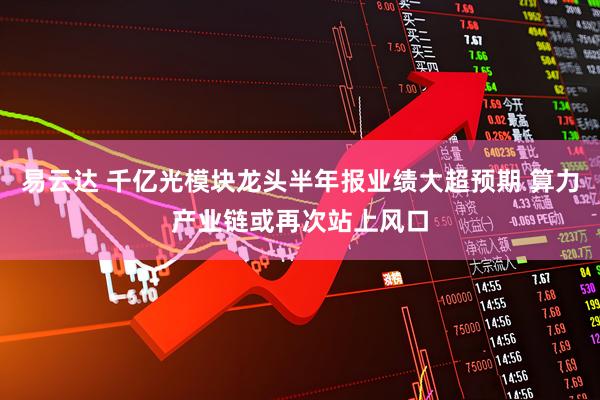 易云达 千亿光模块龙头半年报业绩大超预期 算力产业链或再次站上风口
