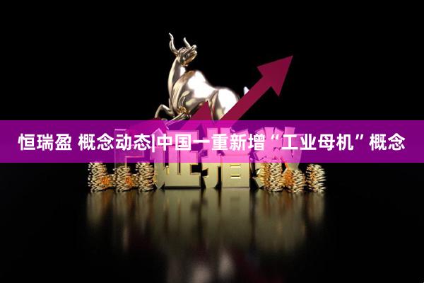 恒瑞盈 概念动态|中国一重新增“工业母机”概念