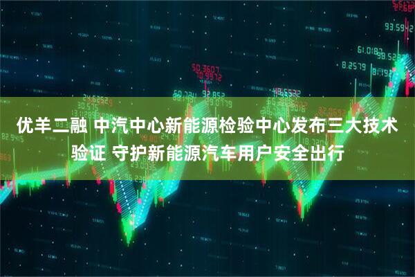 优羊二融 中汽中心新能源检验中心发布三大技术验证 守护新能源汽车用户安全出行
