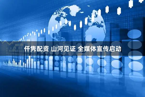 仟隽配资 山河见证 全媒体宣传启动
