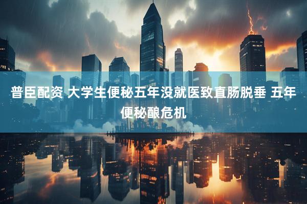 普臣配资 大学生便秘五年没就医致直肠脱垂 五年便秘酿危机