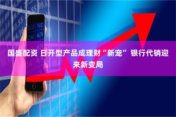 国盛配资 日开型产品成理财“新宠” 银行代销迎来新变局