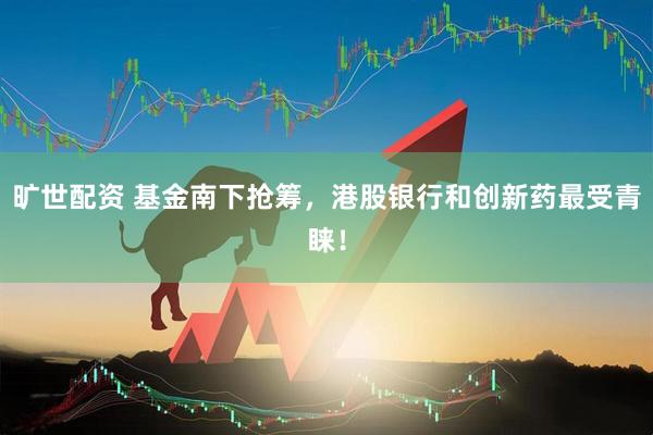 旷世配资 基金南下抢筹，港股银行和创新药最受青睐！