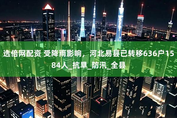 选倍网配资 受降雨影响，河北易县已转移636户1584人_抗旱_防汛_全县