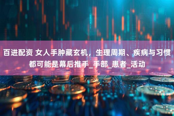 百进配资 女人手肿藏玄机，生理周期、疾病与习惯都可能是幕后推手_手部_患者_活动