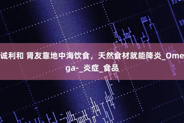诚利和 肾友靠地中海饮食，天然食材就能降炎_Omega-_炎症_食品