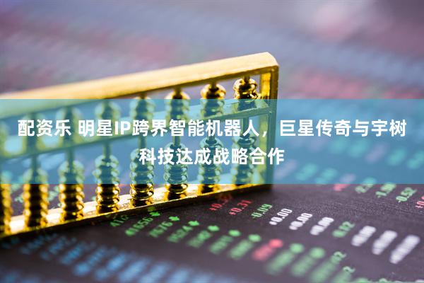 配资乐 明星IP跨界智能机器人，巨星传奇与宇树科技达成战略合作