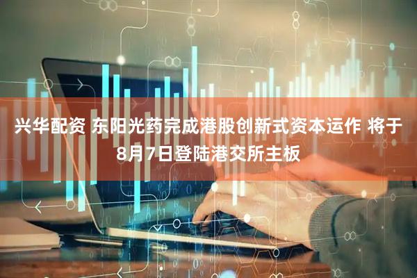 兴华配资 东阳光药完成港股创新式资本运作 将于8月7日登陆港交所主板