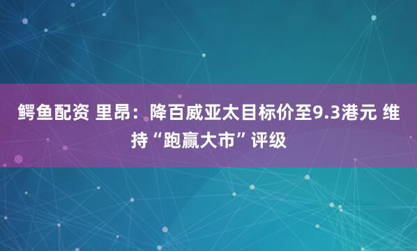 鳄鱼配资 里昂：降百威亚太目标价至9.3港元 维持“跑赢大市”评级