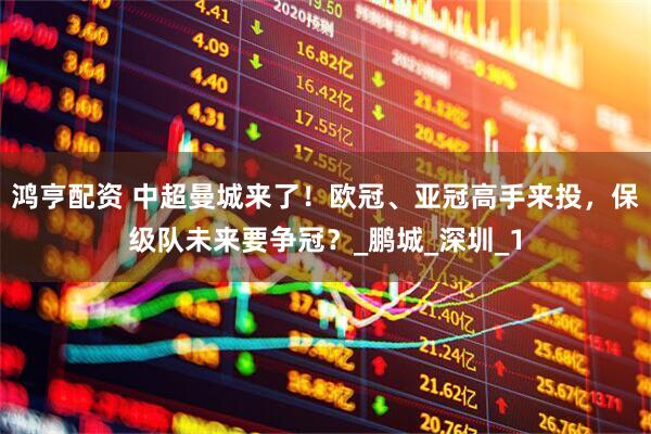 鸿亨配资 中超曼城来了！欧冠、亚冠高手来投，保级队未来要争冠？_鹏城_深圳_1
