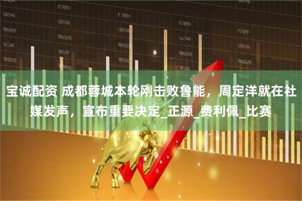 宝诚配资 成都蓉城本轮刚击败鲁能，周定洋就在社媒发声，宣布重要决定_正源_费利佩_比赛