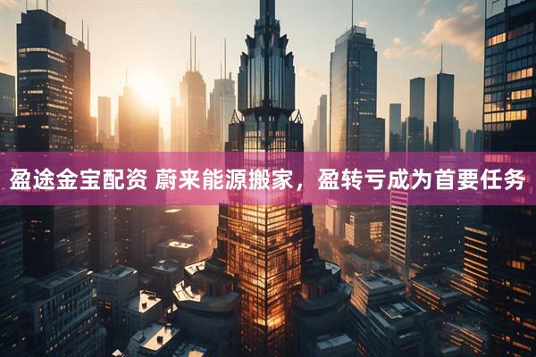 盈途金宝配资 蔚来能源搬家，盈转亏成为首要任务