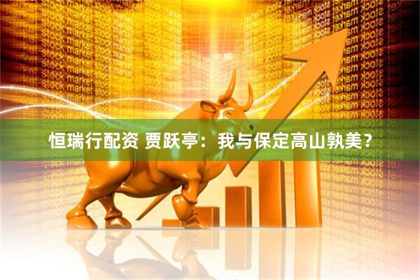 恒瑞行配资 贾跃亭：我与保定高山孰美？