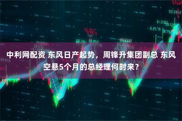 中利网配资 东风日产起势，周锋升集团副总 东风空悬5个月的总经理何时来？