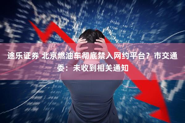 途乐证券 北京燃油车彻底禁入网约平台？市交通委：未收到相关通知