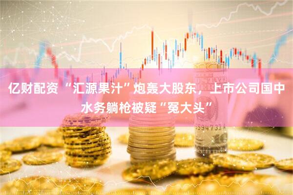 亿财配资 “汇源果汁”炮轰大股东，上市公司国中水务躺枪被疑“冤大头”