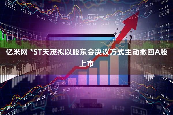亿米网 *ST天茂拟以股东会决议方式主动撤回A股上市