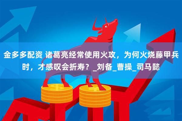 金多多配资 诸葛亮经常使用火攻，为何火烧藤甲兵时，才感叹会折寿？_刘备_曹操_司马懿