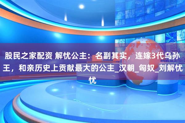 股民之家配资 解忧公主：名副其实，连嫁3代乌孙王，和亲历史上贡献最大的公主_汉朝_匈奴_刘解忧