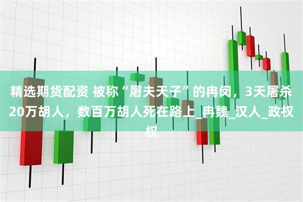 精选期货配资 被称“屠夫天子”的冉闵，3天屠杀20万胡人，数百万胡人死在路上_冉魏_汉人_政权