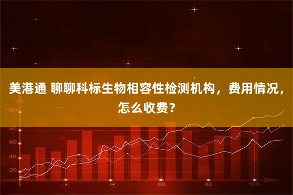 美港通 聊聊科标生物相容性检测机构，费用情况，怎么收费？