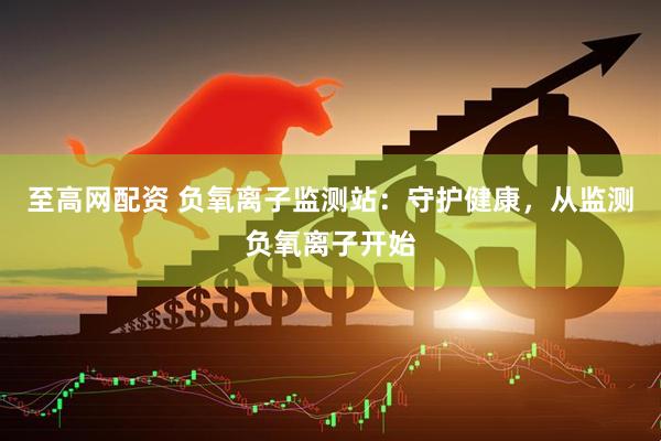 至高网配资 负氧离子监测站：守护健康，从监测负氧离子开始