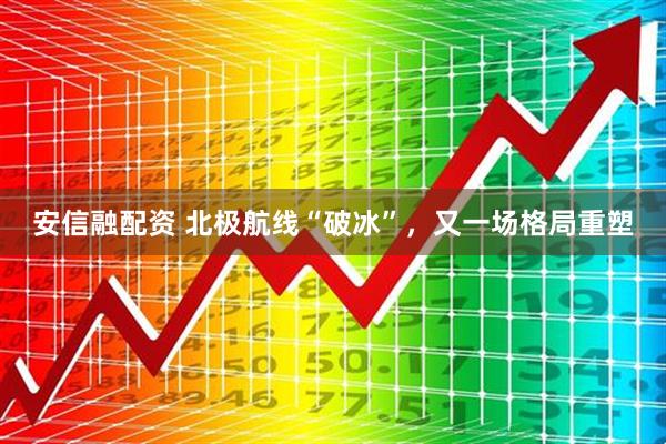 安信融配资 北极航线“破冰”，又一场格局重塑