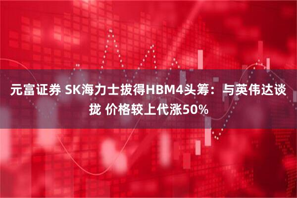 元富证券 SK海力士拔得HBM4头筹：与英伟达谈拢 价格较上代涨50%