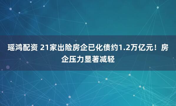 瑶鸿配资 21家出险房企已化债约1.2万亿元!房企压力显著减轻