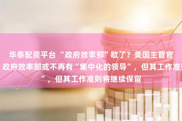 华泰配资平台 “政府效率部”歇了？美国主管官员：非实情，政府效率部或不再有“集中化的领导”，但其工作准则将继续保留