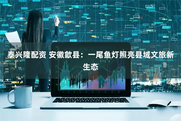 泰兴隆配资 安徽歙县:一尾鱼灯照亮县域文旅新生态