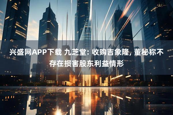 兴盛网APP下载 九芝堂: 收购吉象隆, 董秘称不存在损害股东利益情形