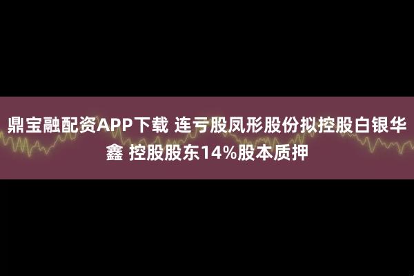 鼎宝融配资APP下载 连亏股凤形股份拟控股白银华鑫 控股股东14%股本质押
