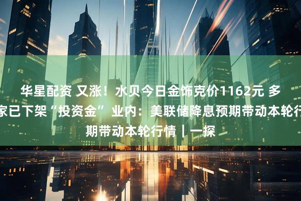 华星配资 又涨！水贝今日金饰克价1162元 多个水贝商家已下架“投资金” 业内：美联储降息预期带动本轮行情｜一探