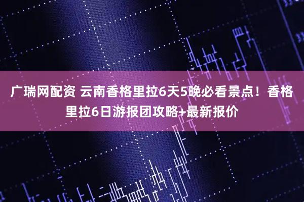广瑞网配资 云南香格里拉6天5晚必看景点！香格里拉6日游报团攻略+最新报价